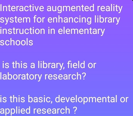 Interactive augmented reality 
system for enhancing library 
instruction in elementary 
schools 
is this a library, field or 
laboratory research? 
is this basic, developmental or 
applied research ?