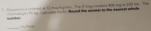 Dopamine is ordered at 12 mcg/kg/min. The IV bag contains 800 mg in 250 mL. The 
client weighs 85 kg. Calculate mL/hr. Round the answer to the nearest whole 
number. 
_ 
mLhour