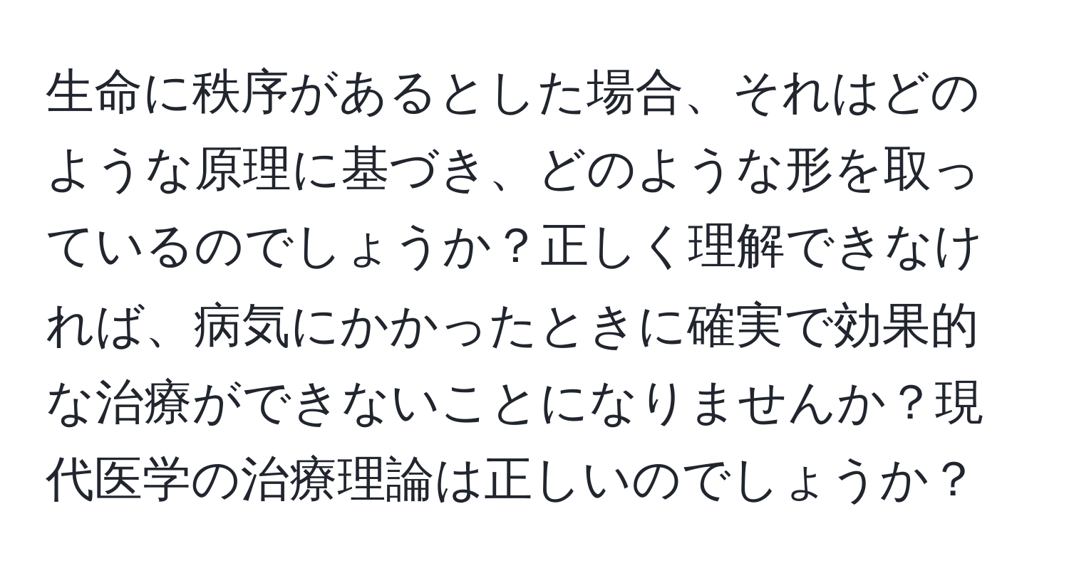 生命に秩序があるとした場合、それはどのような原理に基づき、どのような形を取っているのでしょうか？正しく理解できなければ、病気にかかったときに確実で効果的な治療ができないことになりませんか？現代医学の治療理論は正しいのでしょうか？