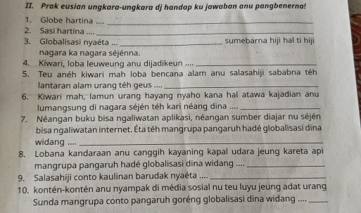 Prak eusian ungkara-ungkara dj handap ku jawaban anu pangbenerna! 
1. Globe hartina ...._ 
2. Sasi hartina ...._ 
3. Globalisasi nyaéta ... _sumebarna hiji hal ti hij 
nagara ka nagara séjénna. 
4. Kiwari, loba leuweung anu dijadikeun ...._ 
5. Teu anéh kiwari mah loba bencana alam anu salasahiji sababna téh 
lantaran alam urang téh geus ...._ 
6. Kiwari mah, lamun urang hayang nyaho kana hal atawa kajadian anu 
lumangsung di nagara séjén téh kari néang dina ...._ 
7. Néangan buku bisa ngaliwatan aplikasi, néangan sumber diajar nu séjén 
bisa ngaliwatan internet. Éta téh mangrupa pangaruh hadé globalisasi dina 
widang ...._ 
8. Lobana kandaraan anu canggih kayaning kapal udara jeung kareta api 
mangrupa pangaruh hadé globalisasi dina widang ...._ 
9. Salasahiji conto kaulinan barudak nyaéta ...._ 
10. kontén-kontén anu nyampak di média sosial nu teu luyu jeung adat urang 
Sunda mangrupa conto pangaruh goréng globalisasi dina widang ...._