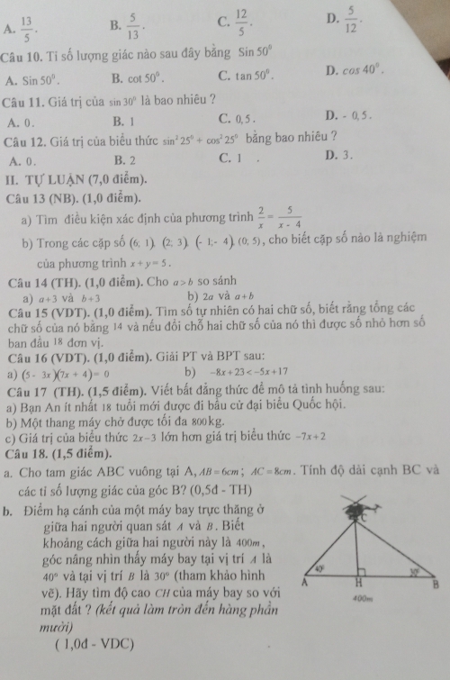 A.  13/5 . B.  5/13 . C.  12/5 . D.  5/12 .
Câu 10. Tỉ số lượng giác nào sau đây bằng Sin50°
A. Sin50°. B. cot 50°. C. tan 50°. D. cos 40°.
Câu 11. Giá trị của sin 30° là bao nhiêu ?
A. 0 . B. 1 C. 0, 5 . D. - 0, 5 .
Câu 12. Giá trị của biểu thức sin^225°+cos^225° bǎng bao nhiêu ?
A. 0 . B. 2 C. 1 D. 3.
II. Tự LUẠN (7,0 điểm).
Câu 13 (NB). (1,0 điễm).
a) Tìm điều kiện xác định của phương trình  2/x = 5/x-4 
b) Trong các cặp số (6,1),(2;3),(-1;-4),(0;5) , cho biết cặp số nào là nghiệm
của phương trình x+y=5.
Câu 14 (TH). (1,0 điểm). Cho a>b so sánh
a) a+3 và b+3 h) 2a và a+b
Câu 15 (VDT). (1,0 điểm). Tìm số tự nhiên có hai chữ số, biết rằng tổng các
chữ số của nó bằng 14 và nếu đổi chỗ hai chữ số của nó thì được số nhỏ hơn số
ban đầu 18 đơn vị.
Câu 16 (VDT). (1,0 điểm). Giải PT và BPT sau:
a) (5-3x)(7x+4)=0 b) -8x+23
Câu 17 (TH). (1,5 điểm). Viết bất đẳng thức để mô tả tình huống sau:
a) Bạn An ít nhất 18 tuổi mới được đi bầu cử đại biểu Quốc hội.
b) Một thang máy chở được tối đa 800kg.
c) Giá trị của biểu thức 2x-3 lớn hơn giá trị biểu thức -7x+2
Câu 18. (1,5 điểm).
a. Cho tam giác ABC vuông tại A, AB=6cm;AC=8cm. Tính độ dài cạnh BC và
các tỉ số lượng giác của góc B? (0,5d-TH)
b. Điểm hạ cánh của một máy bay trực thăng ở
giữa hai người quan sát ィ và β. Biết
khoảng cách giữa hai người này là 400m,
góc nâng nhìn thấy máy bay tại vị trí ィ là
40° và tại vị trí ê là 30° (tham khảo hình
voverline e ). Hãy tìm độ cao C# của máy bay so với
mặt đất ? (kết quả làm tròn đến hàng phần
mười)
(1,0d-VDC)