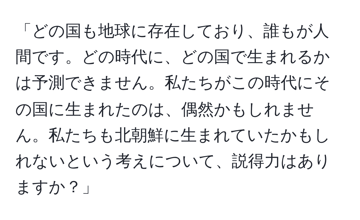 「どの国も地球に存在しており、誰もが人間です。どの時代に、どの国で生まれるかは予測できません。私たちがこの時代にその国に生まれたのは、偶然かもしれません。私たちも北朝鮮に生まれていたかもしれないという考えについて、説得力はありますか？」