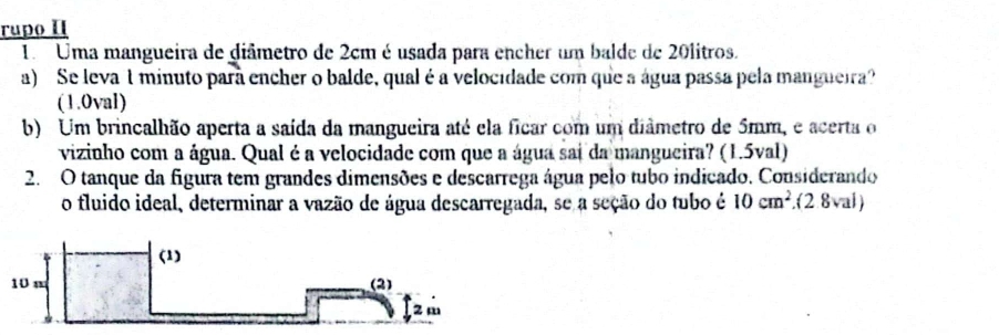 rupo II 
1. Uma mangueira de giâmetro de 2cm é usada para encher um balde de 20litros. 
a) Se leva 1 minuto para encher o balde, qual é a velocidade com que a água passa pela mangueira? 
(1.0val) 
b) Um brincalhão aperta a saída da mangueira até ela ficar com um diâmetro de 5mm, e acerta o 
vizinho com a água. Qual é a velocidade com que a água sai da mangueira? (1.5val) 
2. O tanque da figura tem grandes dimensões e descarrega água pelo tubo indicado, Considerando 
o fluido ideal, determinar a vazão de água descarregada, se a seção do tubo é 10cm^2.(2.8val)