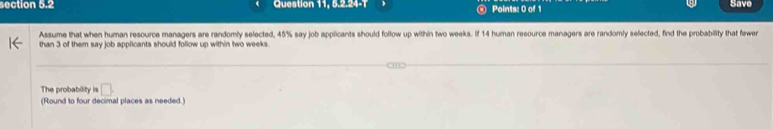 Question 11, 5.2.24-T Points: 0 of 1 Save 
Assume that when human resource managers are randomly selected, 45% say job applicants should follow up within two weeks. If 14 human resource managers are randomly selected, find the probability that fewer 
than 3 of them say job applicants should follow up within two weeks. 
The probability is □. 
(Round to four decimal places as needed.)