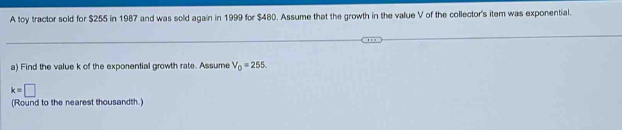 A toy tractor sold for $255 in 1987 and was sold again in 1999 for $480. Assume that the growth in the value V of the collector's item was exponential. 
a) Find the value k of the exponential growth rate. Assume V_0=255.
k=□
(Round to the nearest thousandth.)