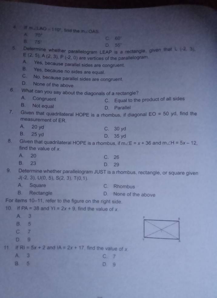 If m∠ LAO=110° , find the m∠ OAS
A. 70°
B. 75°
C 60°
D 55°
5. Determine whether parallelogram LEAP is a rectangle, given that L(-2,3),
E(2,5), A(2,3). P(-2,0) are vertices of the parallelogram
A. Yes, because parallel sides are congruent.
B. Yes, because no sides are equal.
C. No, because parallel sides are congruent.
D. None of the above
6. What can you say about the diagonals of a rectangle?
A. Congruent C. Equal to the product of all sides
B. Not equal
D. Parallel
7. Given that quadrilateral HOPE is a rhombus, if diagonal EO=50 yd, find the
measurement of ER.
A. 20 yd C. 30 yd
B. 25 yd D. 35 yd
8. Given that quadrilateral HOPE is a rhombus, if m∠ E=x+36 and m∠ H=5x-12. 
find the value of x.
A. 20 C. 26
B. 23 D. 29
9. Determine whether parallelogram JUST is a rhombus, rectangle, or square given
J(-2,3), U(0,5), S(2,3), T(0,1).
A. Square C. Rhombus
B. Rectangle D. None of the above
For items 10-11 , refer to the figure on the right side.
10. If PA=38 and YI=2x+9 , find the value of x.
A. 3
B. 5
C 7
D. 9
11 if RI=5x+2 and IA=2x+17 find the value of x.
A. 3 C. 7
B. 5 D. 9