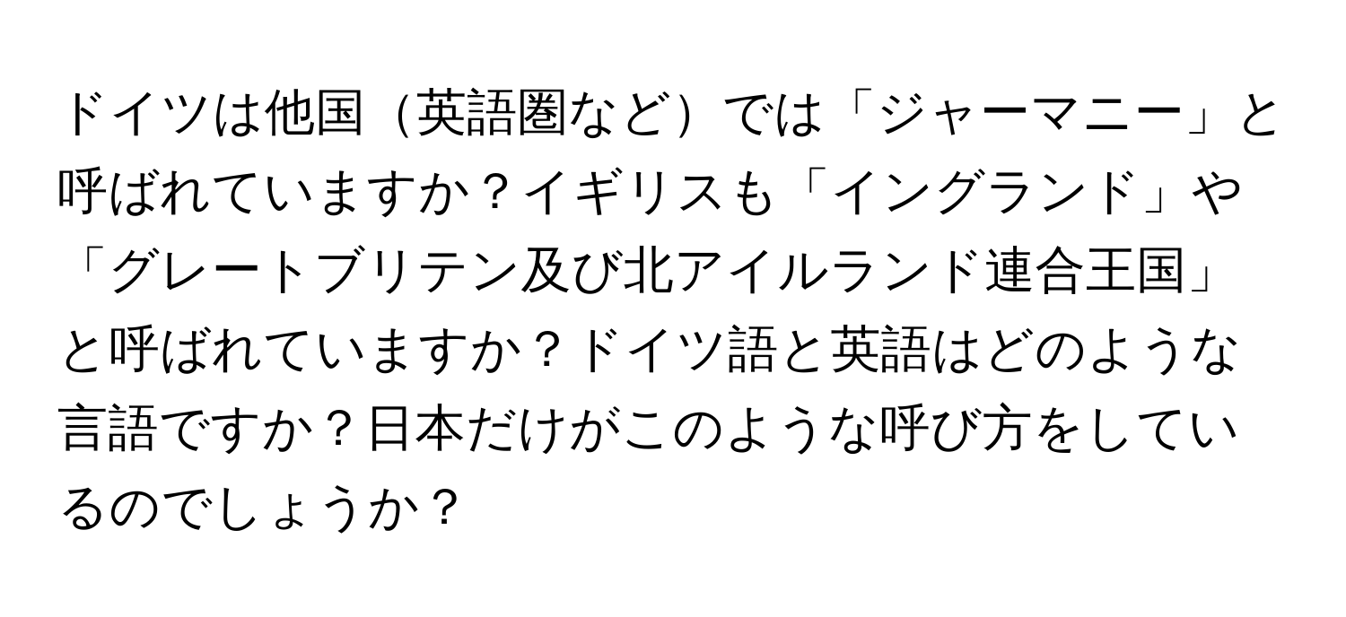 ドイツは他国英語圏などでは「ジャーマニー」と呼ばれていますか？イギリスも「イングランド」や「グレートブリテン及び北アイルランド連合王国」と呼ばれていますか？ドイツ語と英語はどのような言語ですか？日本だけがこのような呼び方をしているのでしょうか？