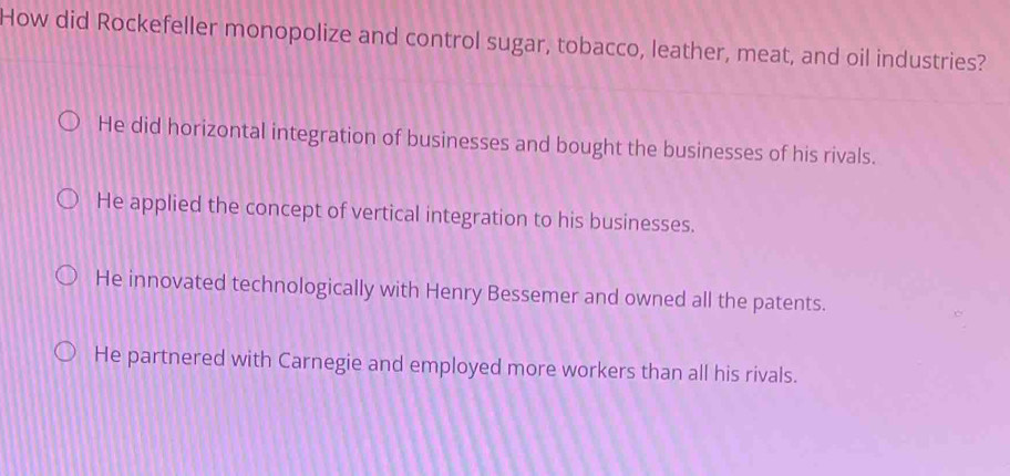 How did Rockefeller monopolize and control sugar, tobacco, leather, meat, and oil industries?
He did horizontal integration of businesses and bought the businesses of his rivals.
He applied the concept of vertical integration to his businesses.
He innovated technologically with Henry Bessemer and owned all the patents.
He partnered with Carnegie and employed more workers than all his rivals.