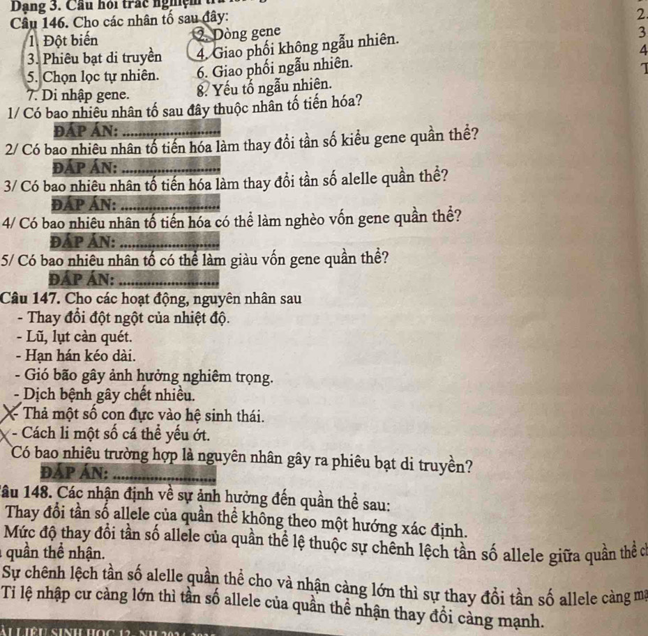 Dạng 3. Cầu hỏi trấc nghệm tỉ
Câu 146. Cho các nhân tố sau đây:
2
1. Đột biến 2. Dòng gene
3. Phiêu bạt di truyền 4. Giao phối không ngẫu nhiên.
3
5. Chọn lọc tự nhiên. 6. Giao phối ngẫu nhiên. 4
I
7. Di nhập gene. 8. Yếu tố ngẫu nhiên.
1/ Có bao nhiêu nhân tố sau đây thuộc nhân tố tiến hóa?
ĐÁP ÁN:
2/ Có bao nhiêu nhân tố tiến hóa làm thay đổi tần số kiểu gene quần thể?
đÁP Án:_
3/ Có bao nhiêu nhân tố tiến hóa làm thay đổi tần số alelle quần thể?
ĐÁP ÁN:_
4/ Có bao nhiêu nhân tố tiến hóa có thể làm nghèo vốn gene quần thể?
ĐÁP ÁN:_
5/ Có bao nhiêu nhân tố có thể làm giàu vốn gene quần thể?
ĐÁP ÁN:_
Câu 147. Cho các hoạt động, nguyên nhân sau
- Thay đổi đột ngột của nhiệt độ.
- Lũ, lụt càn quét.
- Hạn hán kéo dài.
- Gió bão gây ảnh hưởng nghiêm trọng.
Dịch bệnh gây chết nhiều.
* Thả một số con đực vào hệ sinh thái.
- Cách li một số cá thể yếu ớt.
Có bao nhiêu trường hợp là nguyên nhân gây ra phiêu bạt di truyền?
ĐÁP ÁN:_
lâu 148. Các nhận định về sự ảnh hưởng đến quần thể sau:
Thay đổi tần số allele của quần thể không theo một hướng xác định.
Mức độ thay đổi tần số allele của quần thể lệ thuộc sự chênh lệch tần số allele giữa quần thể c
:  quần thể nhận.
Sự chênh lệch tần số alelle quần thể cho và nhận càng lớn thì sự thay đổi tần số allele càng mỹ
Ti lệ nhập cư cảng lớn thì tần số allele của quần thể nhận thay đổi cảng mạnh.
ài Liệu sinh học 12- nh