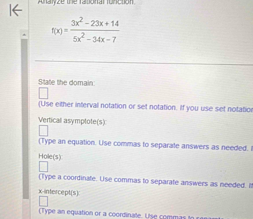 Analyze the rational function
f(x)= (3x^2-23x+14)/5x^2-34x-7 
State the domain: 
(Use either interval notation or set notation. If you use set notatior 
Vertical asymptote(s): 
(Type an equation. Use commas to separate answers as needed. I 
Hole(s): 
(Type a coordinate. Use commas to separate answers as needed. If 
x-intercept(s): 
(Type an equation or a coordinate. Use commas to e