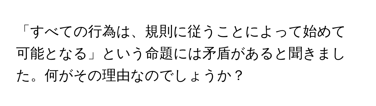 「すべての行為は、規則に従うことによって始めて可能となる」という命題には矛盾があると聞きました。何がその理由なのでしょうか？