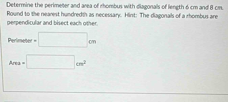 Determine the perimeter and area of rhombus with diagonals of length 6 cm and 8 cm. 
Round to the nearest hundredth as necessary. Hint: The diagonals of a rhombus are 
perpendicular and bisect each other.
Perimeter =□ cm
Area =□ cm^2