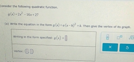 Consider the following quadratic function.
g(x)=2x^2-16x+27
(a) Write the equation in the form g(x)=a(x-h)^2+k. Then give the vertex of its graph.
 □ /□   sqrt(□ )
×