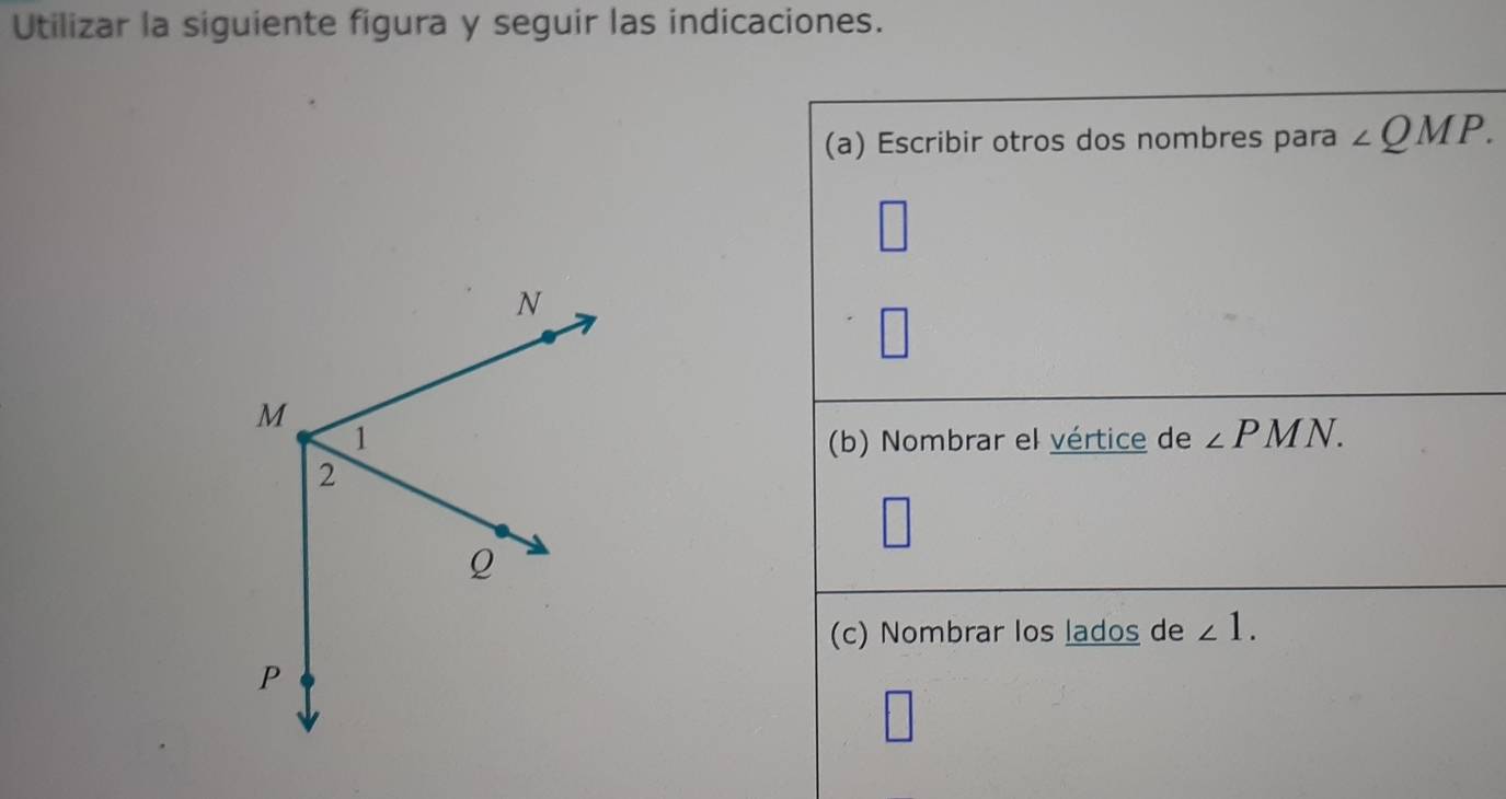 Utilizar la siguiente figura y seguir las indicaciones. 
(a) Escribir otros dos nombres para ∠ QMP. 
(b) Nombrar el vértice de ∠ PMN. 
(c) Nombrar los lados de ∠ 1.