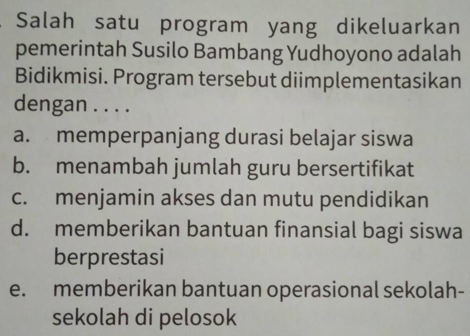 Salah satu program yang dikeluarkan
pemerintah Susilo Bambang Yudhoyono adalah
Bidikmisi. Program tersebut diimplementasikan
dengan . . . .
a. memperpanjang durasi belajar siswa
b. menambah jumlah guru bersertifikat
c. menjamin akses dan mutu pendidikan
d. memberikan bantuan finansial bagi siswa
berprestasi
e. memberikan bantuan operasional sekolah-
sekolah di pelosok