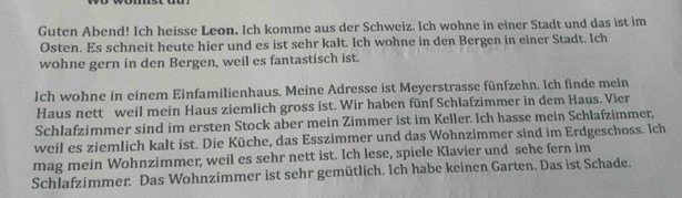 Guten Abend! Ich heisse Leon. Ich komme aus der Schweiz. Ich wohne in einer Stadt und das ist im 
Osten. Es schneit heute hier und es ist sehr kalt. Ich wohne in den Bergen in einer Stadt. Ich 
wohne gern in den Bergen, weil es fantastisch ist. 
Ich wohne in einem Einfamilienhaus. Meine Adresse ist Meyerstrasse fünfzehn. Ich finde mein 
Haus nett weil mein Haus ziemlich gross ist. Wir haben fünf Schlafzimmer in dem Haus. Vier 
Schlafzimmer sind im ersten Stock aber mein Zimmer ist im Keller. Ich hasse mein Schlafzimmer, 
weil es ziemlich kalt ist. Die Küche, das Esszimmer und das Wohnzimmer sind im Erdgeschoss. Ich 
mag mein Wohnzimmer, weil es sehr nett ist. Ich lese, spiele Klavier und sehe fern im 
Schlafzimmer. Das Wohnzimmer ist sehr gemütlich. Ich habe keinen Garten. Das ist Schade.