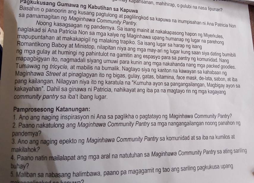 Ty kapansanan, mahihirap, o pulubi na nasa lipunan?
Pagkukusang Gumawa ng Kabutihan sa Kapuwa
Basahin o panoorin ang kusang pagtulong at paglilingkod sa kapuwa na inumpisahan ni Ana Patricia Non
sa pamamagitan ng Maginhawa Community Pantry.
Noong kasagsagan ng pandemya. Sa isang mainit at nakakapasong hapon ng Miyerkules,
naglakad si Ana Patricia Non sa mga kalye ng Maginhawa upang humanap ng lugar na parehong
mapupuntahan at makakapigil ng malaking trapiko. Sa isang lugar sa harap ng isang
Romantikong Baboy at Ministop, nilapitan niya ang mga may-ari ng lugar kung saan siya dating bumibili
ng mga gulay at humingi ng pahintulot na gamitin ang espasyo para sa pantry ng komunidad. Nang
mapagbigyan ito, nagmadali siyang umuwi para kunin ang mga nakahanda nang mga packed goodies.
Tumawag ng tricycle, at mabilis na bumalik. Nagtayo siya ng kariton na kawayan sa kahabaan ng
Maginhawa Street at pinaglagyan ito ng bigas, gulay, gatas, bitamina, face mask, de-lata, sabon, at iba
pang kailangan. Nilagyan niya ito ng karatula na "Kumuha ayon sa pangangailangan, Magbigay ayon sa
kakayahan". Dahil sa ginawa ni Patricia, nahikayat ang iba pa na magtayo rin ng mga kagayang
community pantry sa iba't ibang lugar.
Pamprosesong Katanungan:
1. Ano ang naging inspirasyon ni Ana sa paglikha o pagtatayo ng Maginhawa Community Pantry?
2. Paano nakatulong ang Maginhawa Community Pantry sa mga nangangailangan noong panahon ng
pandemya?
3. Ano ang naging epekto ng Maginhawa Community Pantry sa komunidad at sa iba na kumilos at
makilahok?
4. Paano natin mailalapat ang mga aral na natutuhan sa Maginhawa Community Pantry sa ating sariling
buhay?
5. Maliban sa nabasang halimbawa, paano pa magagamit ng tao ang sariling pagkukusa upang