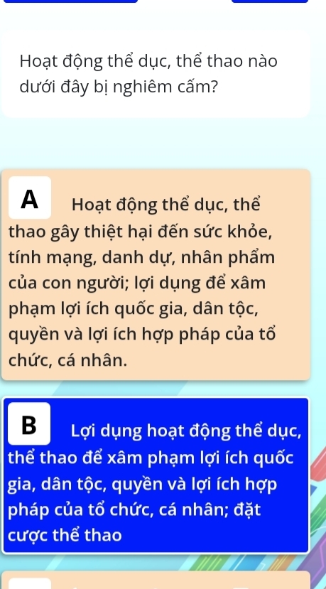 Hoạt động thể dục, thể thao nào
dưới đây bị nghiêm cấm?
A Hoạt động thể dục, thể
thao gây thiệt hại đến sức khỏe,
tính mạng, danh dự, nhân phẩm
của con người; lợi dụng để xâm
phạm lợi ích quốc gia, dân tộc,
quyền và lợi ích hợp pháp của tổ
chức, cá nhân.
B Lợi dụng hoạt động thể dục,
thể thao để xâm phạm lợi ích quốc
gia, dân tộc, quyền và lợi ích hợp
pháp của tổ chức, cá nhân; đặt
cược thể thao