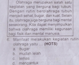 Olahraga merupakan salah satu
kegiatan yang berguna bagi tubuh.
Dengan rutin berolahraga tubuh
menjadi sehat, bugar, dan kuat. Selain
itu, olahraga juga berguna bagi mental
seseorang. Kita dapat menyimpulkan
bahwa olahraga memiliki kegunaan
bagi fisik dan mental manusia.
6. Manfaat melakukan kegiatan rutin
olahraga yaitu .... (HOTS)
a. bugar
b. mudah lelah
c. lemas
d. menqantuk