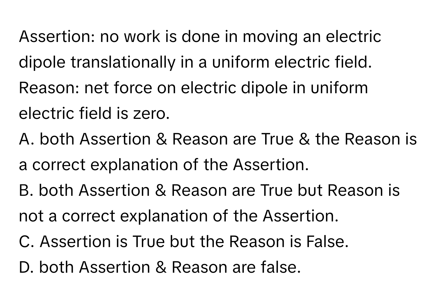 Assertion: no work is done in moving an electric dipole translationally in a uniform electric field.

Reason: net force on electric dipole in uniform electric field is zero. 
A. both Assertion & Reason are True & the Reason is a correct explanation of the Assertion.
B. both Assertion & Reason are True but Reason is not a correct explanation of the Assertion.
C. Assertion is True but the Reason is False.
D. both Assertion & Reason are false.