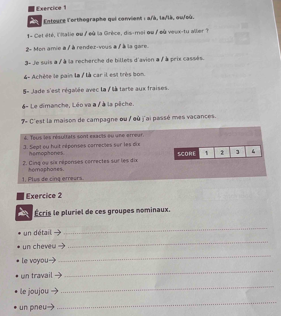 Entoure l'orthographe qui convient : a/à, la/là, ou/où. 
1- Cet été, l'Italie ou / où la Grèce, dis-moi ou / où veux-tu aller ? 
2- Mon amie a / à rendez-vous a / à la gare. 
3- Je suis a / à la recherche de billets d'avion a / à prix cassés. 
4- Achète le pain la / là car il est très bon. 
5- Jade s'est régalée avec la / là tarte aux fraises. 
6- Le dimanche, Léo va a / à la pêche. 
7- C'est la maison de campagne ou / où j'ai passé mes vacances. 
4. Tous les résultats sont exacts ou une erreur. 
3. Sept ou huit réponses correctes sur les dix 
homophones. SCORE 1 2 3 4
2. Cinq ou six réponses correctes sur les dix 
homophones. 
1. Plus de cing erreurs. 
Exercice 2 
Écris le pluriel de ces groupes nominaux. 
un détail 
_ 
un cheveu 
_ 
le voyou 
_ 
un travail 
_ 
le joujou 
_ 
un pneu 
_