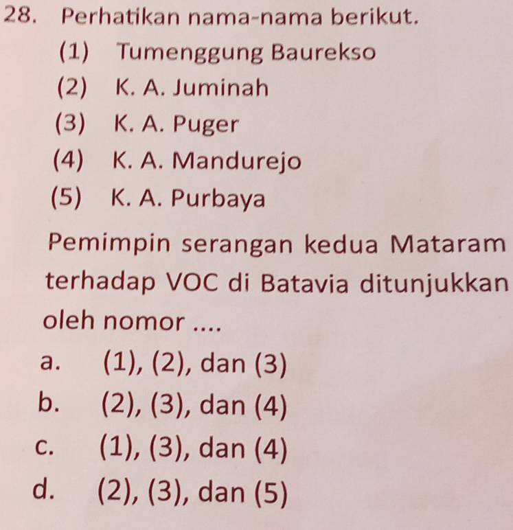 Perhatikan nama-nama berikut.
(1) Tumenggung Baurekso
(2) K. A. Juminah
(3) K. A. Puger
(4) K. A. Mandurejo
(5) K. A. Purbaya
Pemimpin serangan kedua Mataram
terhadap VOC di Batavia ditunjukkan
oleh nomor ....
a. (1),(2) ), dan (3)
b. (2),(3) , dan (4)
C. (1),(3) , dan (4)
d. (2),(3) , dan (5)