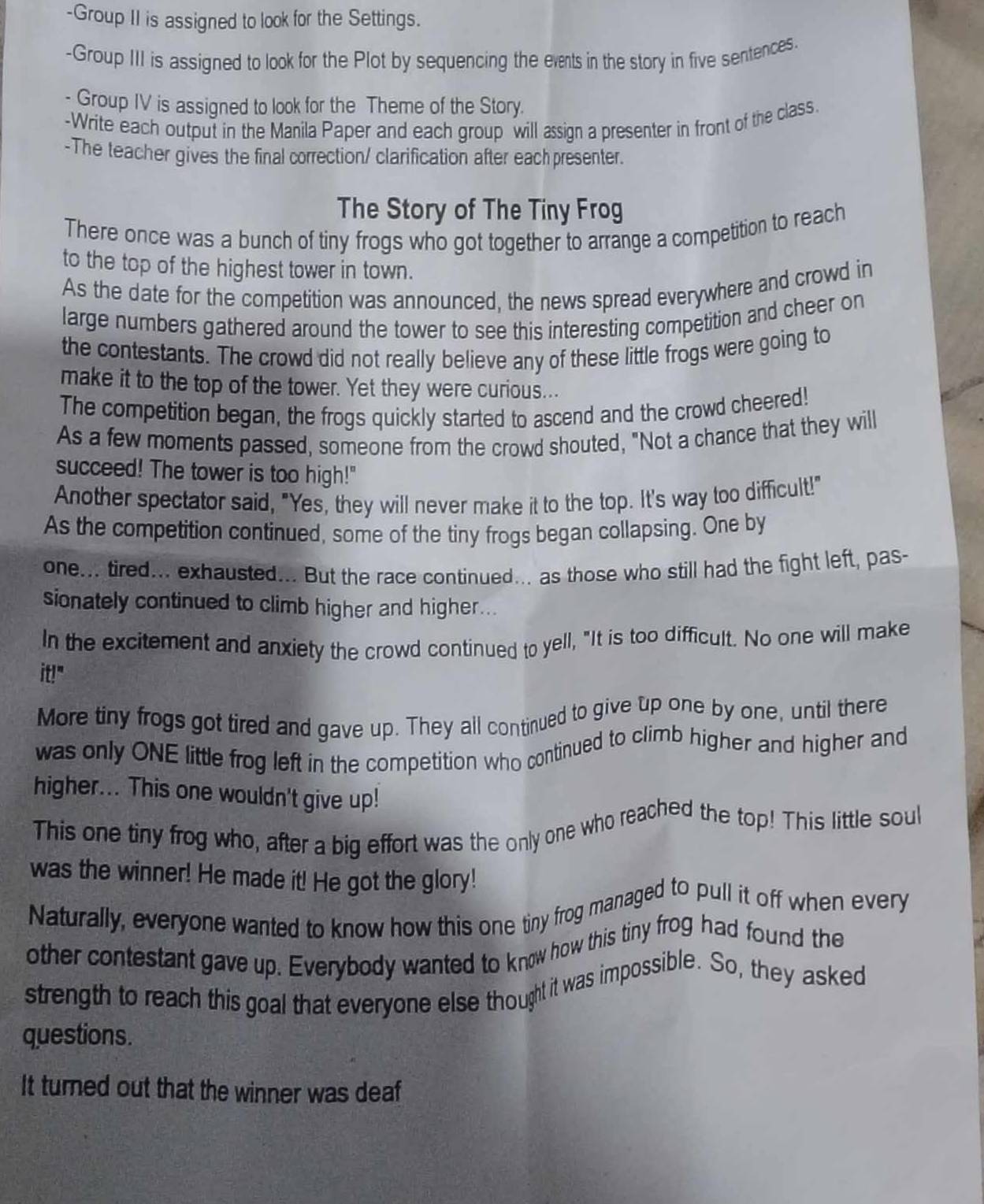 Group II is assigned to look for the Settings. 
-Group III is assigned to look for the Plot by sequencing the exnts in the story in five sentences. 
- Group IV is assigned to look for the Theme of the Story. 
-Write each output in the Manila Paper and each group will assign a presenter in front of the class. 
-The teacher gives the final correction/ clarification after each presenter. 
The Story of The Tiny Frog 
There once was a bunch of tiny frogs who got together to arrange a competition to reach 
to the top of the highest tower in town. 
As the date for the competition was announced, the news spread everywhere and crowd in 
large numbers gathered around the tower to see this interesting competition and cheer on 
the contestants. The crowd did not really believe any of these little frogs were going to 
make it to the top of the tower. Yet they were curious... 
The competition began, the frogs quickly started to ascend and the crowd cheered! 
As a few moments passed, someone from the crowd shouted, "Not a chance that they will 
succeed! The tower is too high!" 
Another spectator said, "Yes, they will never make it to the top. It's way too difficult!" 
As the competition continued, some of the tiny frogs began collapsing. One by 
one... tired... exhausted... But the race continued... as those who still had the fight left, pas- 
sionately continued to climb higher and higher... 
In the excitement and anxiety the crowd continued to yell, "It is too difficult. No one will make 
it!" 
More tiny frogs got tired and gave up. They all continued to give up one by one, until there 
was only ONE little frog left in the competition who continued to climb higher and higher and 
higher... This one wouldn't give up! 
This one tiny frog who, after a big effort was the only one who reached the top! This little soul 
was the winner! He made it! He got the glory! 
Naturally, everyone wanted to know how this one tiny frog managed to pull it off when every 
other contestant gave up. Everybody wanted to know how this tiny frog had found the 
strength to reach this goal that everyone else thought it was impossible. So, they asked 
questions. 
It turned out that the winner was deaf