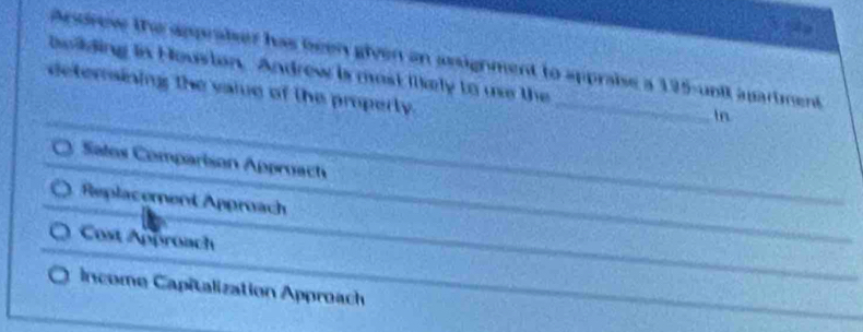 Arsdrew the appraiser has been given on assignment to appraise a 195 -unit apartment
bollding is Houston. Androw is most Ilkely to ue the _In
detersining the vaie of the property.
Satos Comparison Approach
Replacement Approach
Cost Approach
Income Capitalization Approach