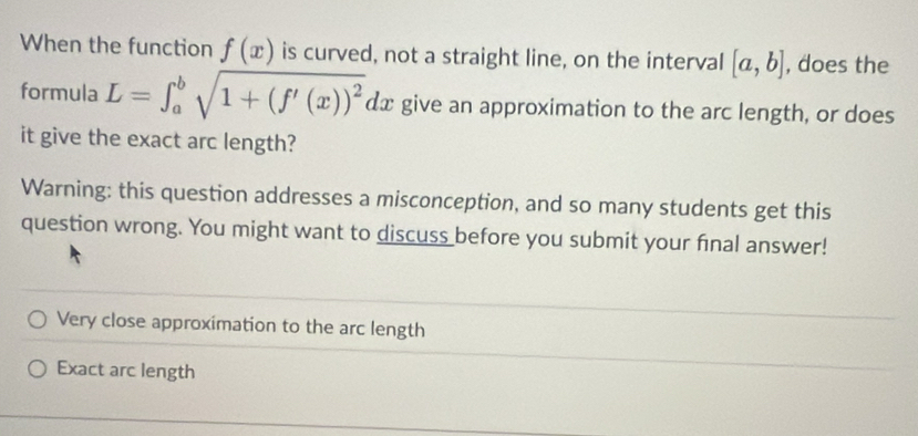 When the function f(x) is curved, not a straight line, on the interval [a,b] , does the 
formula L=∈t _a^(bsqrt(1+(f'(x))^2))dx give an approximation to the arc length, or does 
it give the exact arc length? 
Warning: this question addresses a misconception, and so many students get this 
question wrong. You might want to discuss before you submit your final answer! 
Very close approximation to the arc length 
Exact arc length