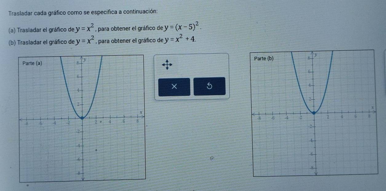 Trasladar cada gráfico como se especifica a continuación: 
(a) Trasladar el gráfico de y=x^2 , para obtener el gráfico de y=(x-5)^2. 
(b) Trasladar el gráfico de y=x^2 , para obtener el gráfico de y=x^2+4.