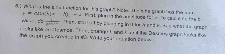 5.) What is the sine function for this graph? Note: The sine graph has the form
y=asin (b(x-h))+k. First, plug in the amplitude for a. To calculate the b
value, do  2π /pertod . . Then, start off by plugging in 0 for h and k. See what the graph 
looks like on Desmos. Then, change h and k until the Desmos graph looks like 
the graph you created in # 3. Write your equation below.