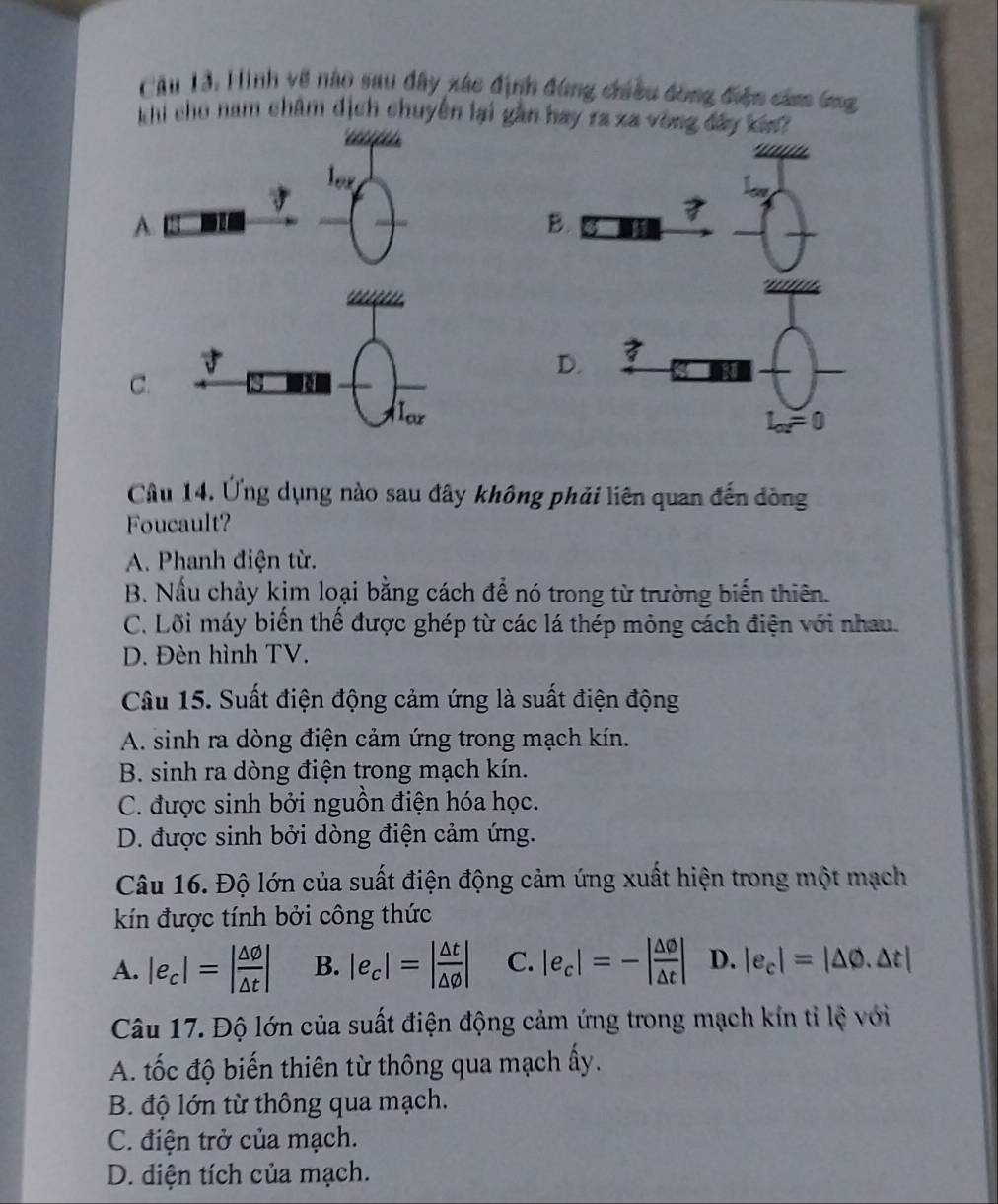 Hình về nào sau đây xác định đứng chiều đồng điện cảm ứng
khi cho nam châm dịch chuyên lại gần hay ra xa vòng đây kin
lor
A.
_
_
C.
Câu 14. Ứng dụng nào sau đây không phải liên quan đến dòng
Foucault?
A. Phanh điện từ.
B. Nầu chảy kim loại bằng cách để nó trong từ trường biển thiên.
C. Lõi máy biển thế được ghép từ các lá thép mỏng cách điện với nhau.
D. Đèn hình TV.
Câu 15. Suất điện động cảm ứng là suất điện động
A. sinh ra dòng điện cảm ứng trong mạch kín.
B. sinh ra dòng điện trong mạch kín.
C. được sinh bởi nguồn điện hóa học.
D. được sinh bởi dòng điện cảm ứng.
Câu 16. Độ lớn của suất điện động cảm ứng xuất hiện trong một mạch
kín được tính bởi công thức
A. |e_c|=| △ varnothing /△ t | B. |e_c|=| △ t/△ varnothing  | C. |e_c|=-| △ 0/△ t | D. |e_c|=|△ varnothing .△ t|
Câu 17. Độ lớn của suất điện động cảm ứng trong mạch kín tỉ lệ với
A. tốc độ biến thiên từ thông qua mạch ấy.
B. độ lớn từ thông qua mạch.
C. điện trở của mạch.
D. diện tích của mạch.