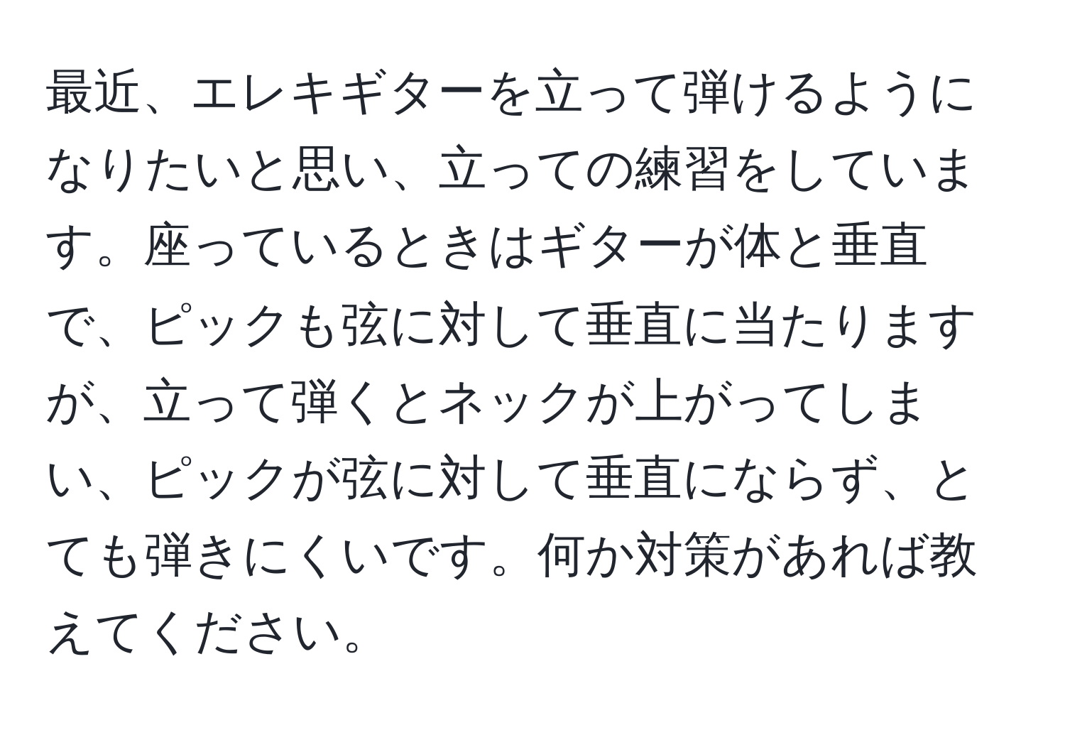 最近、エレキギターを立って弾けるようになりたいと思い、立っての練習をしています。座っているときはギターが体と垂直で、ピックも弦に対して垂直に当たりますが、立って弾くとネックが上がってしまい、ピックが弦に対して垂直にならず、とても弾きにくいです。何か対策があれば教えてください。