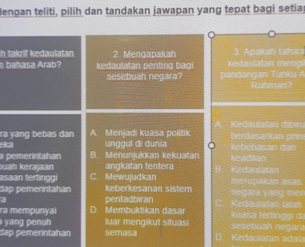 dengan teliti, pilih dan tandakan jawapan yang tepat bagi setiaj
h takrif kedaulatan 2. Mengapakah 3. Apakah tafsıra
n bahasa Arab? kedaulatān penting bagi kedaulatan mengi
sesebuah negara? pandangan Tunku A
Rahman?
A. Kedaulatan dibin.
ra yang bebas dan A. Menjadi kuasa politik berdasarkán prins
eka unggul di dunia kebebasan dan
a pemerintahan B. Menunjukkan kekuatan keadilan
buah kerajaan angkatan tentera
Kedaulatan
C.
asaan tertinggi Mewujudkan merupakan asas
dap pemerintahan keberkesanan sistem
negara vạng men
a pentadbiran Kedauratan Ialan
ra mempunyai D. Membuktikan dasar
kuása tertinggi da
yang penuh luar mengikut situasi sesébuah negāra
dap pemerintahan semasa D Kedaulatan adala