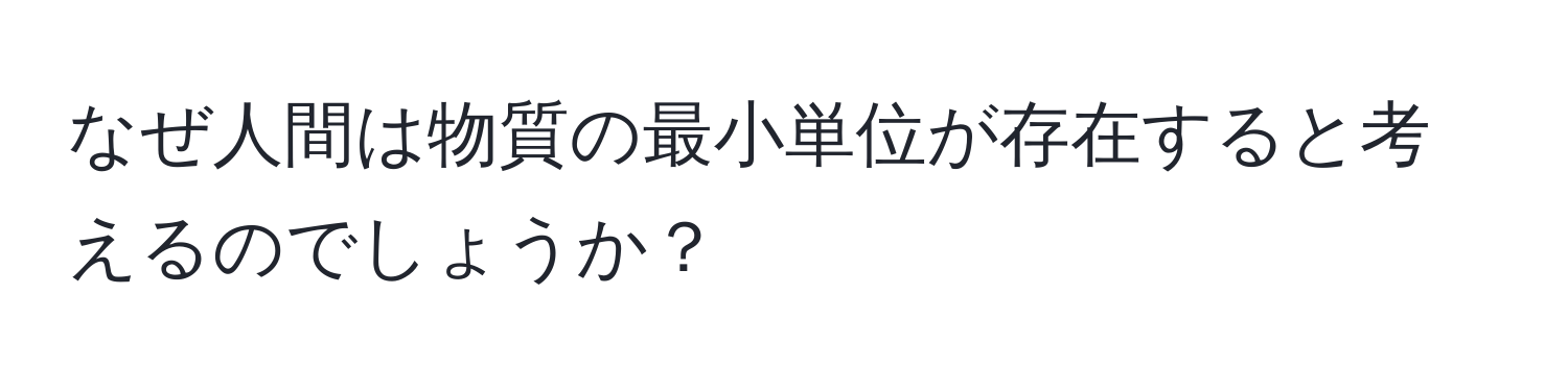 なぜ人間は物質の最小単位が存在すると考えるのでしょうか？