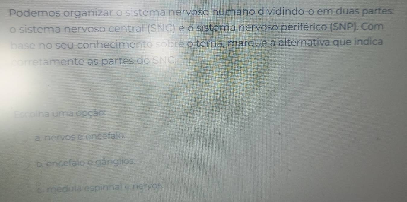 Podemos organizar o sistema nervoso humano dividindo-o em duas partes:
o sistema nervoso central (SNC) e o sistema nervoso periférico (SNP). Com
base no seu conhecimento sobre o tema, marque a alternativa que índica
corretamente as partes do SNC.
Escolha uma opção:
a. nervos e encéfalo.
b. encéfalo e gânglios.
c. medula espinhal e nervos.