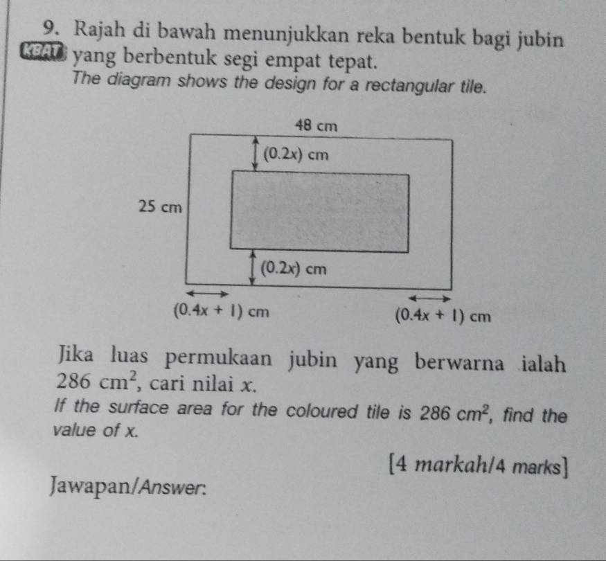 Rajah di bawah menunjukkan reka bentuk bagi jubin
KBAT yang berbentuk segi empat tepat.
The diagram shows the design for a rectangular tile.
Jika luas permukaan jubin yang berwarna ialah
286cm^2 , cari nilai x.
If the surface area for the coloured tile is 286cm^2 ,find the
value of x.
[4 markah/4 marks]
Jawapan/Answer: