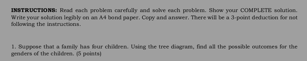 INSTRUCTIONS: Read each problem carefully and solve each problem. Show your COMPLETE solution. 
Write your solution legibly on an A4 bond paper. Copy and answer. There will be a 3 -point deduction for not 
following the instructions. 
1. Suppose that a family has four children. Using the tree diagram, find all the possible outcomes for the 
genders of the children. (5 points)