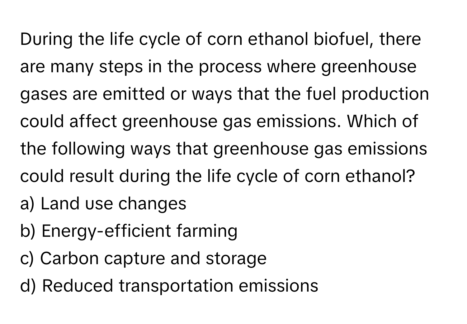 During the life cycle of corn ethanol biofuel, there are many steps in the process where greenhouse gases are emitted or ways that the fuel production could affect greenhouse gas emissions. Which of the following ways that greenhouse gas emissions could result during the life cycle of corn ethanol?

a) Land use changes
b) Energy-efficient farming
c) Carbon capture and storage
d) Reduced transportation emissions