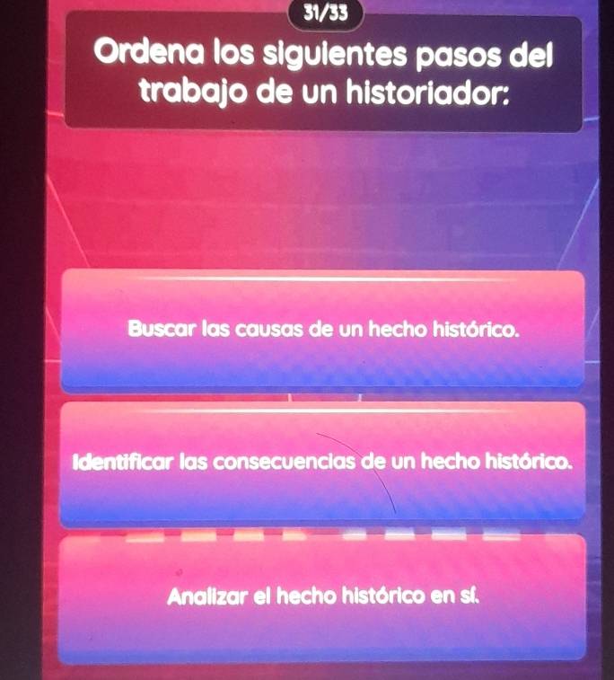 31/33
Ordena los siguientes pasos del
trabajo de un historiador:
Buscar las causas de un hecho histórico.
Identificar las consecuencias de un hecho histórico.
Analizar el hecho histórico en sí.