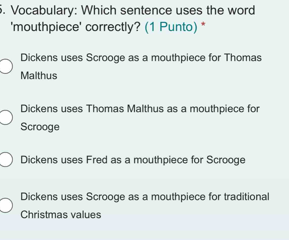 Vocabulary: Which sentence uses the word
'mouthpiece' correctly? (1 Punto) *
Dickens uses Scrooge as a mouthpiece for Thomas
Malthus
Dickens uses Thomas Malthus as a mouthpiece for
Scrooge
Dickens uses Fred as a mouthpiece for Scrooge
Dickens uses Scrooge as a mouthpiece for traditional
Christmas values