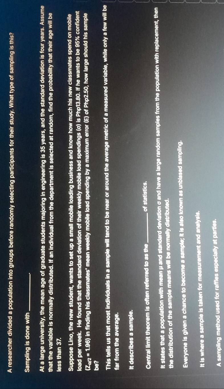A researcher divided a population into groups before randomly selecting participants for their study. What type of sampling is this?
Sampling is done with_
At a large university, the mean age of graduate students majoring in engineering is 35 years, and the standard deviation is four years. Assume
that the variable is normally distributed. If an individual from the department is selected at random, find the probability that their age will be
less than 37.
Suppose Lino, the new student, wants to set up a small mobile loading business and know how much his new classmates spend on mobile
load per week. He found that the standard deviation of their weekly mobile load spendings (σ) is Php13.80. If he wants to be 95% confident
(Z_a/2=1.96) in finding his classmates' mean weekly mobile load spending by a maximum error (E) of Php2.50, how large should his sample
be?
This tells us that most individuals in a sample will tend to be near or around the average metric of a measured variable, while only a few will be
far from the average.
It describes a sample.
Central limit theorem is often referred to as the_ of statistics.
It states that a population with mean μ and standard deviation σ and have a large random samples from the population with replacement, then
the distribution of the sample means will be normally distributed.
Everyone is given a chance to become a sample; it is also known as unblased sampling.
It is where a sample is taken for measurement and analysis.
A sampling method used for raffles especially at parties.