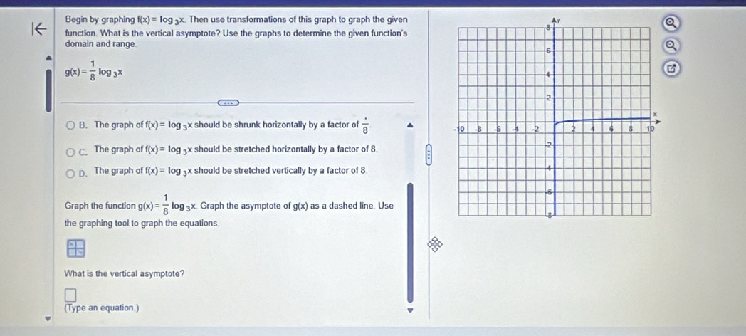 Begin by graphing f(x)=log _3x Then use transformations of this graph to graph the given
function. What is the vertical asymptote? Use the graphs to determine the given function's
domain and range
g(x)= 1/8 log _3x
B. The graph of f(x)=log _3 x should be shrunk horizontally by a factor of  · /8 
C. The graph of f(x)=log _3x x should be stretched horizontally by a factor of 8.
D.The graph of f(x)=log _3 x should be stretched vertically by a factor of 8
Graph the function g(x)= 1/8 log _3x Graph the asymptote of g(x) as a dashed line. Use
the graphing tool to graph the equations.
What is the vertical asymptote?
(Type an equation )