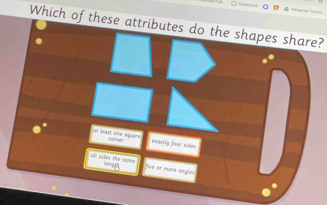 hing Path Dashboard Rehearsal Tracks -
Which of these attributes do the shapes share?
at least one square exactly four sides
corner
all sides the same
length five or more angles