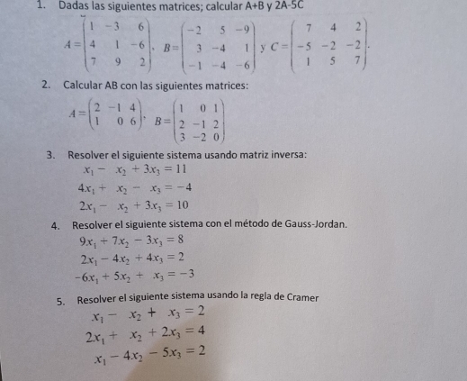 Dadas las siguientes matrices; calcular A+B y 2A-5C
A=beginpmatrix 1&-3&6 4&1&-6 7&9&2endpmatrix , B=beginpmatrix -2&5&-9 3&-4&1 -1&-4&-6endpmatrix y C=beginpmatrix 7&4&2 -5&-2&-2 1&5&7endpmatrix. 
2. Calcular AB con las siguientes matrices:
A=beginpmatrix 2&-1&4 1&0&6endpmatrix , B=beginpmatrix 1&0&1 2&-1&2 3&-2&0endpmatrix
3. Resolver el siguiente sistema usando matriz inversa:
x_1-x_2+3x_3=11
4x_1+x_2-x_3=-4
2x_1-x_2+3x_3=10
4. Resolver el siguiente sistema con el método de Gauss-Jordan.
9x_1+7x_2-3x_3=8
2x_1-4x_2+4x_3=2
-6x_1+5x_2+x_3=-3
5. Resolver el siguiente sistema usando la regla de Cramer
x_1-x_2+x_3=2
2x_1+x_2+2x_3=4
x_1-4x_2-5x_3=2