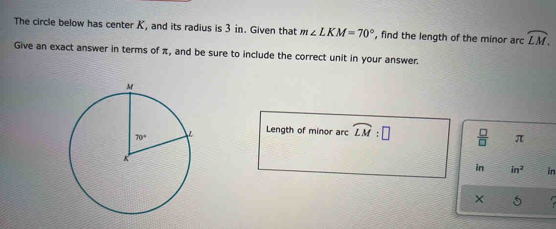 The circle below has center K, and its radius is 3 in. Given that m∠ LKM=70° , find the length of the minor arc widehat LM.
Give an exact answer in terms of π, and be sure to include the correct unit in your answer.
Length of minor arc widehat LM:□
 □ /□   π
in in^2 in
x 5