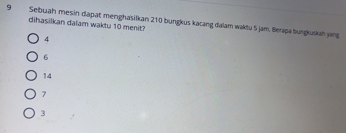 Sebuah mesin dapat menghasilkan 210 bungkus kacang dalam waktu 5 jam. Berapa bungkuskah yang
dihasilkan dalam waktu 10 menit?
4
6
14
7
3