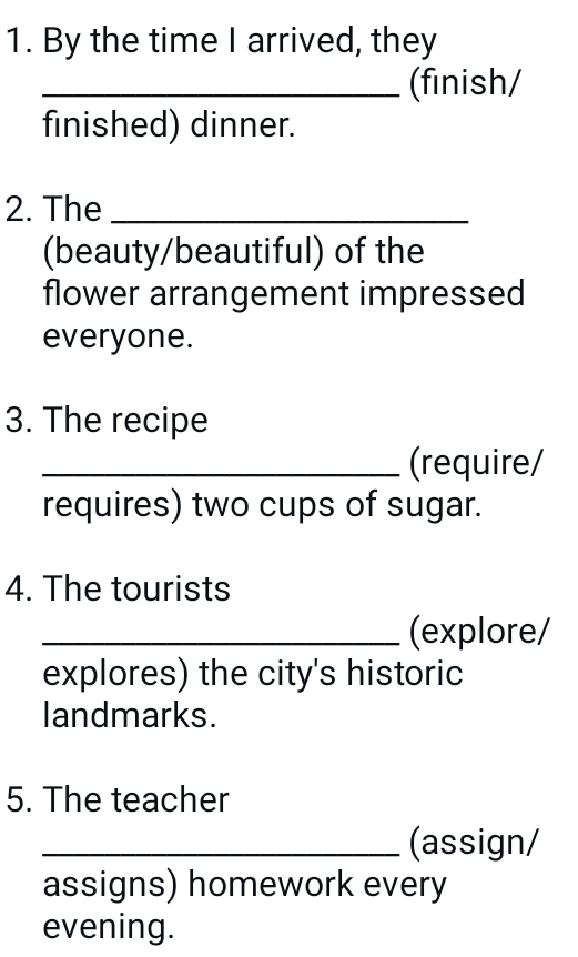 By the time I arrived, they 
_(finish/ 
finished) dinner. 
2. The_ 
(beauty/beautiful) of the 
flower arrangement impressed 
everyone. 
3. The recipe 
_(require/ 
requires) two cups of sugar. 
4. The tourists 
_(explore/ 
explores) the city's historic 
landmarks. 
5. The teacher 
_(assign/ 
assigns) homework every 
evening.