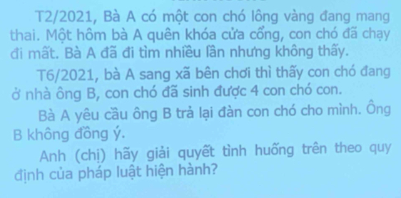 T2/2021, Bà A có một con chó lông vàng đang mang 
thai. Một hôm bà A quên khóa cửa cổng, con chó đã chạy 
đi mất. Bà A đã đi tìm nhiều lần nhưng không thấy. 
T6/2021, bà A sang xã bên chơi thì thấy con chó đang 
ở nhà ông B, con chó đã sinh được 4 con chó con. 
Bà A yêu cầu ông B trả lại đàn con chó cho mình. Ông 
B không đồng ý. 
Anh (chị) hãy giải quyết tình huống trên theo quy 
định của pháp luật hiện hành?