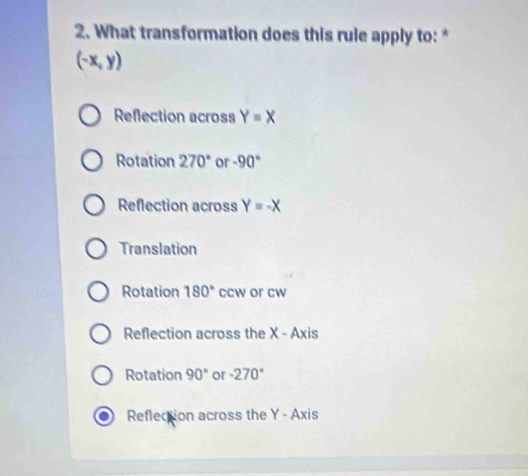 What transformation does this rule apply to: *
(-x,y)
Reflection across Y=X
Rotation 270° or -90°
Reflection across Y=-X
Translation
Rotation 180° ccw or cw
Reflection across the X - Axis
Rotation 90° or -270°
Reflection across the Y - Axis